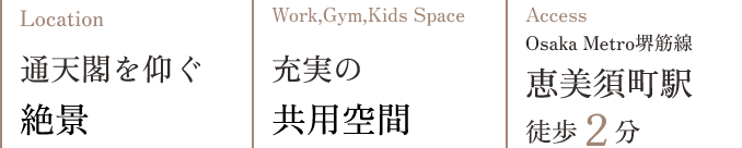 Location 通天閣を仰ぐ絶景 Work,Gym,Kids Space 充実の共用空間 Access Osaka Metro堺筋線 恵美須町駅 徒歩2分