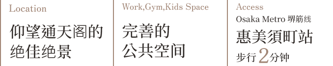 Location 通天阁美景尽收眼底 Work,Gym,Kids Space 完善的公共空间 Access Osaka Metro 堺筋线 惠美须町站 步行2分钟