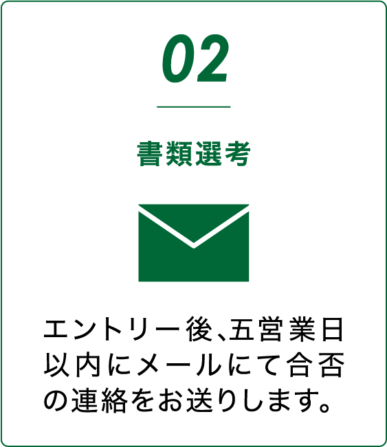 会社説明会 エントリー後、5営業日以内にメールにて合否の連絡をお送りします。